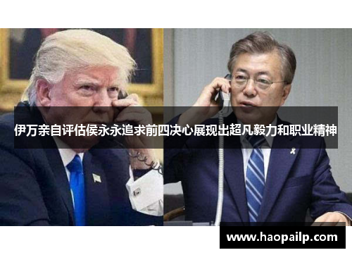 伊万亲自评估侯永永追求前四决心展现出超凡毅力和职业精神