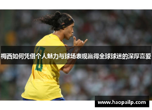 梅西如何凭借个人魅力与球场表现赢得全球球迷的深厚喜爱