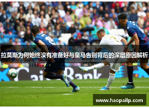 拉莫斯为何始终没有准备好与皇马告别背后的深层原因解析