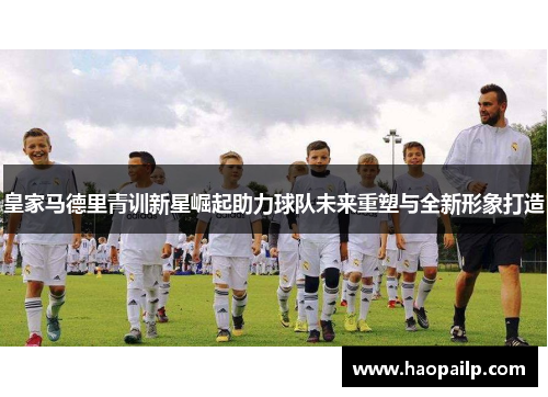 皇家马德里青训新星崛起助力球队未来重塑与全新形象打造